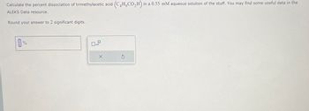 Calculate the percent dissociation of trimethylacetic acid (C4H,CO2H) in a 0.55 mM aqueous solution of the stuff. You may find some useful data in the
ALEKS Data resource.
Round your answer to 2 significant digits.
%
x10
S