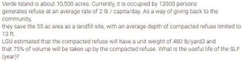 Verde Island is about 10,500 acres. Currently, it is occupied by 12000 persons
generates refuse at an average rate of 2 lb / capita/day. As a way of giving back to the
community,
they save the 55 ac area as a landfill site, with an average depth of compacted refuse limited to
13 ft.
LGU estimated that the compacted refuse will have a unit weight of 480 lb/yard3 and
that 75% of volume will be taken up by the compacted refuse. What is the useful life of the SLF
(year)?