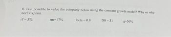 6. Is it possible to value the company below using the constant growth model? Why or why
not? Explain.
rf=5%
rm 17%
beta=0.8
DO = $1
g=50%