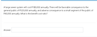 A large sewer system will cost P180,000 annually. There will be favorable consequence to the
general public of P520,000 annually, and adverse consequence to a small segment of the public of
P60,000 annually. What is the benefit cost ratio?
Answer:
