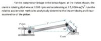 For the compressor linkage in the belwo figure, at the instant shown, the
2
crank is rotating clockwise at 1800 rpm and accelerating at 12, 000 rad/s. Use the
relative acceleration method to analytically determine the linear velocity and linear
acceleration of the piston.
Piston
5" -
30°
Crank
