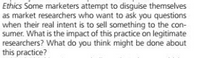 Ethics Some marketers attempt to disguise themselves
as market researchers who want to ask you questions
when their real intent is to sell something to the con-
sumer. What is the impact of this practice on legitimate
researchers? What do you think might be done about
this practice?
