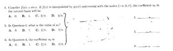 4. Consider f(x) = sinr. If f(x) is interpolated by p2(2) polynomial with the nodes {-7.0, }, the coefficient ao in
the natural basis will be
A. 0. B. 1. C. 2/. D. 4/T.
5. In Question-1, what is the value of a₁?
A. 0. B. 1. C. 2/. D. 1/T.
6. In Question-4, the coefficient az is
A. 0. B. 1. C. 2/. D. 4/T.
4.
5.
6.