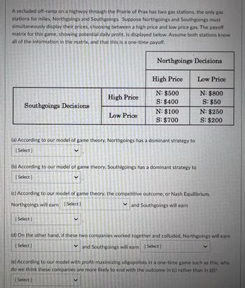 A secluded off-ramp on a highway through the Prairie of Prax has two gas stations, the only gas
stations for miles, Northgoings and Southgoings. Suppose Northgoings and Southgoings must
simultaneously display their prices, choosing between a high price and low price gas. The payoff
matrix for this game, showing potential daily profit, is displayed below. Assume both stations know
all of the information in the matrix, and that this is a one-time payoff.
Northgoings Decisions
High Price
Low Price
N: $500
N: $800
High Price
S: $400
S: $50
Southgoings Decisions
N: $100
N: $250
Low Price
S: $700
S: $200
(a) According to our model of game theory, Northgoings has a dominant strategy to
[Select]
(b) According to our model of game theory, Southlgoings has a dominant strategy to
[ Select]
V
(c) According to our model of game theory, the competitive outcome, or Nash Equilibrium,
Northgoings will earn [ Select]
and Southgoings will earn
[ Select]
(d) On the other hand, if these two companies worked together and colluded, Northgoings will earn
[Select]
and Southgoings will earn [Select]
(e) According to our model with profit-maximizing oligopolists in a one-time game such as this, why
do we think these companies are more likely to end with the outcome in (c) rather than in (d)?
[Select]
S