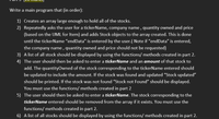 Write a main program that (in order):
1) Creates an array large enough to hold all of the stocks.
2) Repeatedly asks the user for a tickerName, company name , quantity owned and price
(based on the UML for Item) and adds Stock objects to the array created. This is done
until the tickerName "endData" is entered by the user.( Note if "endData" is entered,
the company name , quantity owned and price should not be requested)
3) A list of all stock should be displayed by using the functions/ methods created in part 2.
4) The user should then be asked to enter a tickerName and an amount of that stock to
add. The quantityOwned of the stock corresponding to the tickerName entered should
be updated to include the amount. If the stock was found and updated "Stock updated"
should be printed. If the stock was not found "Stock not Found" should be displayed.
You must use the functions/ methods created in part 2
5) The user should then be asked to enter a tickerName. The stock corresponding to the
tickerName entered should be removed from the array if it exists. You must use the
functions/ methods created in part 2.
6) A list of all stocks should be displayed by using the functions/ methods created in part 2.
