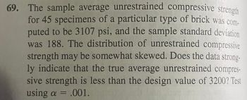 69. The sample average unrestrained compressive strength
for 45 specimens of a particular type of brick was com-
puted to be 3107 psi, and the sample standard deviation
was 188. The distribution of unrestrained compressive
strength may be somewhat skewed. Does the data strong-
ly indicate that the true average unrestrained compres-
sive strength is less than the design value of 3200? Test
using a = .001.