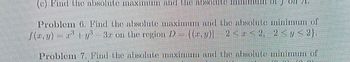 ||||||||
71.
(c) Find the absolute maxim and the absolute TIXI
Problem 6. Find the absolute maximum and the absolute minimum of
[(x, y) = x² + y²³ 3.r on the region D = {(r,y)| 2<r<2, 2<y <2}.
Problem 7. Find the absolute maximum and the absolute minimum of
HE