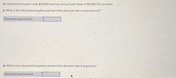 An investment project costs $15,600 and has annual cash flows of $3,900 for six years.
a. What is the discounted payback period if the discount rate is zero percent?
Discounted payback period
b. What is the discounted payback period if the discount rate is 6 percent?
Discounted payback period