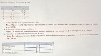 Use the following returns for X and Y.
Year
12345
Returns
X
21.6%
-16.6
9.6
19.2
4.6
Y
25.8%
-3.6
27.8
-14.2
31.8
a. Calculate the average returns for X and Y.
Note: Do not round intermediate calculations and enter your answers as a percent rounded to 2 decimal places,
e.g., 32.16.
a. Average return
b. Variance
c. Standard deviation
b. Calculate the variances for X and Y.
Note: Do not round intermediate calculations and round your answer to 6 decimal places, e.g., .161616.
c. Calculate the standard deviations for X and Y.
Note: Do not round intermediate calculations and enter your answers as a percent rounded to 2 decimal places,
e.g., 32.16.
X
%
%
%
%