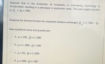 Suppose that in the production of croissants, a cost-saving technology is
incorporated, resulting in a decrease in production costs. The new supply function
is: Q=3p+900.
S
Suppose the demand function for croissants remains unchanged: Q=1,200-3p
New equilibrium price and quantity are:
a. p= 100, Q = 1,000
b. p=1,000, Q=100
C. p=50, Q=1,050
d.
p=900, Q=100