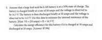 5. Assume that a large lead-acid for k lift battery is at a 50% state of charge. The
battery is charged briefly at a rate of 50 amps and the voltage is observed to
be 14.3 V. The battery is then discharged briefly at 50 amps and the voltage is
observed to be 11.0 V. Use this data to estimate the internal resistance of the
battery. [Hint: V0 + (50 amps) × R = 14.3 V]
Calculate the energy efficiency for this battery if it is charged at 30 amps and
discharged at 20 amps. [Answer: 87.9%]
