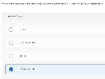 Which of the following is the formula for the intra-industry trade (IIT) share in a product's total trade?
Multiple Choice
1-IX-MI
1-[IX+MI / (X-M)]
O 1-(X+M)
1-[IX-MI/(X + M)]