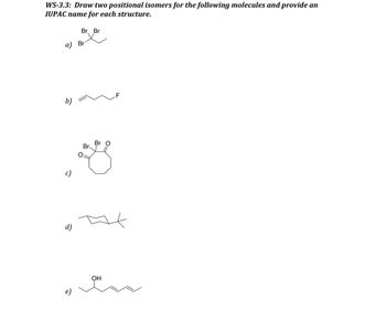 WS-3.3: Draw two positional isomers for the following molecules and provide an
IUPAC name for each structure.
a) Br
b)
c)
Br Br
d)
Br
Br O
OH