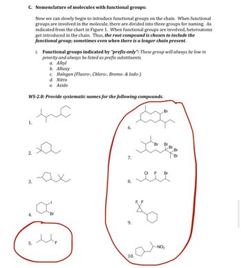 C. Nomenclature of molecules with functional groups:
Now we can slowly begin to introduce functional groups on the chain. When functional
groups are involved in the molecule, there are divided into three groups for naming. As
indicated from the chart in Figure 1. When functional groups are involved, heteroatoms
get introduced in the chain. Thus, the root compound is chosen to include the
functional group; sometimes even when there is a longer chain present.
1.
WS-2.8: Provide systematic names for the following compounds.
the
2.
3.
4.
i. Functional groups indicated by "prefix-only": These group will always be low in
priority and always be listed as prefix substituents.
a. Alkyl
b. Alkoxy
5.
c. Halogen (Fluoro-, Chloro-, Bromo- & Iodo-)
d. Nitro
e. Azido
a
ax
Br
F
6.
7.
8.
9.
10.
Br
Br Br
8
CI F Br
-NO₂
Br
Br
Br