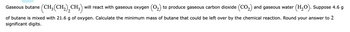 **Chemical Reaction of Butane Combustion**

Gaseous butane \((\text{CH}_3(\text{CH}_2)_2\text{CH}_3)\) will react with gaseous oxygen \((\text{O}_2)\) to produce gaseous carbon dioxide \((\text{CO}_2)\) and gaseous water \((\text{H}_2\text{O})\). Suppose 4.6 g of butane is mixed with 21.6 g of oxygen. Calculate the minimum mass of butane that could be left over by the chemical reaction. Round your answer to 2 significant digits.