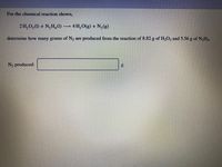 For the chemical reaction shown,
2 H,0, (1) + N,H, (1) 4 H, O(g) + N, (g)
determine how many grams of N2
are produced from the reaction of 8.82 g of H2O2 and 5.56 g of N,H4.
N2 produced:
