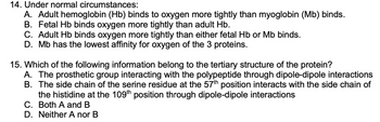 ### Questions on Hemoglobin and Myoglobin Affinities

#### Understanding Oxygen Binding Affinities:
1. **Question 14: Under normal circumstances:**
    - **A.** Adult hemoglobin (Hb) binds to oxygen more tightly than myoglobin (Mb) binds.
    - **B.** Fetal Hb binds oxygen more tightly than adult Hb.
    - **C.** Adult Hb binds oxygen more tightly than either fetal Hb or Mb binds.
    - **D.** Mb has the lowest affinity for oxygen of the 3 proteins.

#### Protein Structure Analysis:
2. **Question 15: Which of the following information belongs to the tertiary structure of the protein?**
    - **A.** The prosthetic group interacting with the polypeptide through dipole-dipole interactions.
    - **B.** The side chain of the serine residue at the 57th position interacts with the side chain of the histidine at the 109th position through dipole-dipole interactions.
    - **C.** Both A and B.
    - **D.** Neither A nor B.