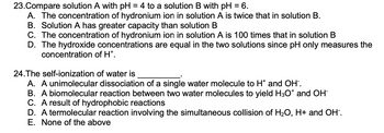 ### Chemistry Multiple Choice Questions

#### Question 23:
**Compare solution A with pH = 4 to a solution B with pH = 6.**

A. The concentration of hydronium ion in solution A is twice that in solution B.
B. Solution A has greater capacity than solution B.
C. The concentration of hydronium ion in solution A is 100 times that in solution B.
D. The hydroxide concentrations are equal in the two solutions since pH only measures the concentration of H⁺.

#### Question 24:
**The self-ionization of water is __________.**

A. A unimolecular dissociation of a single water molecule to H⁺ and OH⁻.
B. A biomolecular reaction between two water molecules to yield H₃O⁺ and OH⁻.
C. A result of hydrophobic reactions.
D. A termolecular reaction involving the simultaneous collision of H₂O, H⁺ and OH⁻.
E. None of the above.

--- 

This set of questions is designed to test your understanding of pH and the self-ionization of water. These concepts are fundamental in chemistry and are crucial for understanding various chemical reactions and behaviors in aqueous solutions. 

Please select the best answer for each question based on your knowledge of chemistry principles.