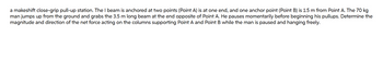 a makeshift close-grip pull-up station. The I beam is anchored at two points (Point A) is at one end, and one anchor point (Point B) is 1.5 m from Point A. The 70 kg
man jumps up from the ground and grabs the 3.5 m long beam at the end opposite of Point A. He pauses momentarily before beginning his pullups. Determine the
magnitude and direction of the net force acting on the columns supporting Point A and Point B while the man is paused and hanging freely.