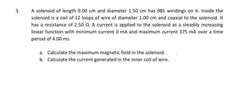 3.
A solenoid of length 9.00 cm and diameter 1.50 cm has 985 windings on it. Inside the
solenoid is a coil of 12 loops of wire of diameter 1.00 cm and coaxial to the solenoid. It
has a resistance of 2.50 2. A current is applied to the solenoid as a steadily increasing
linear function with minimum current 0 mA and maximum current 375 mA over a time
period of 4.00 ms.
a. Calculate the maximum magnetic field in the solenoid.
b. Calculate the current generated in the inner coil of wire.