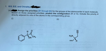 1. R/S, E/Z, and Chirality
(a)
Assign the priorities (#1 through #4) for the groups of the stereocenter in each molecule.
Based on those assigned priorities, predict the configuration (R or S). Include the priority #
directly adjacent to one of the atoms in the corresponding group.
(i)
(ii)
H
OH CH3
H₂N
H