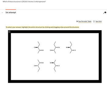 Which of these structures is (2R, 3S)-3-bromo-2-chloropentane?
1st attempt
To select your answer, highlight the entire structure by clicking and dragging a box around the structure.
C
CI
ll Br
Br
ll Br
CLI
ll Cl
ll Br
Br
Ill Cl
Cl
रे
See Periodic Table
See Hint