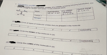 (b)
2.
(C) Assign the hybridization, number of p orbitals remaining following hybridization, and
Hybridization and MOS
formal charge for nitrogen and carbon 1 in the molecule below.
H₂-CH₂
N
HH
Atom
Hybridization
(sp, sp², or sp³)
Carbon 1
Nitrogen
# p orbitals
remaining
(0, 1, 2, or 3)
Formal charge
(0, -1, or +1)
σ
Circle all types of molecular orbitals that are present in this molecule
π
(c) (1) Circle the HOMO of the molecule in (a):
σ
π
(d) ) Circle the LUMO of the molecule in (a):
σ
π
σ'
πο
nonbonding
πο
nonbonding
π"
HO