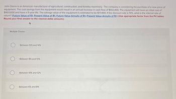 John Deere is an American manufacturer of agricultural, construction, and forestry machinery. The company is considering the purchase of a new piece of
equipment. The cost savings from the equipment would result in an annual increase in cash flow of $102,400. The equipment will have an initial cost of
$403,600 and have a 5-year life. The salvage value of the equipment is estimated to be $77,400. If the discount rate is 10%, what is the internal rate of
return? (Future Value of $1, Present Value of $1, Future Value Annuity of $1, Present Value Annuity of $1.) (Use appropriate factor from the PV tables.
Round your final answer to the nearest dollar amount.)
Multiple Choice
Between 12% and 14%
Between 8% and 10%
O
Between 10% and 12%
О
Between 6% and 8%