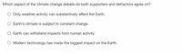 Which aspect of the climate change debate do both supporters and detractors agree on?
Only weather activity can substantively affect the Earth.
Earth's climate is subject to constant change.
Earth can withstand impacts from human activity.
Modern technology has made the biggest impact on the Earth.
