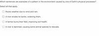 Which sentences are examples of a pattern in the environment caused by one of Earth's physical processes?
Select all that apply.
Rocks weather due to wind and rain.
A river erodes its banks, widening them.
A farmer burns their field, improving soil health.
A river is dammed, causing some animal species to relocate.
