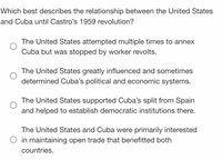 Which best describes the relationship between the United States
and Cuba until Castro's 1959 revolution?
The United States attempted multiple times to annex
Cuba but was stopped by worker revolts.
The United States greatly influenced and sometimes
determined Cuba's political and economic systems.
The United States supported Cuba's split from Spain
and helped to establish democratic institutions there.
The United States and Cuba were primarily interested
in maintaining open trade that benefitted both
countries.
