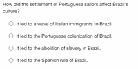 How did the settlement of Portuguese sailors affect Brazil's
culture?
It led to a wave of Italian immigrants to Brazil.
O It led to the Portuguese colonization of Brazil.
It led to the abolition of slavery in Brazil.
It led to the Spanish rule of Brazil.
