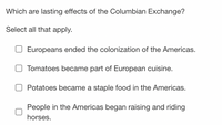 Which are lasting effects of the Columbian Exchange?
Select all that apply.
Europeans ended the colonization of the Americas.
Tomatoes became part of European cuisine.
Potatoes became a staple food in the Americas.
People in the Americas began raising and riding
horses.
