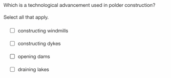 Which is a technological advancement used in polder construction?
Select all that apply.
constructing windmills
constructing dykes
opening dams
draining lakes