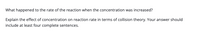 What happened to the rate of the reaction when the concentration was increased?
Explain the effect of concentration on reaction rate in terms of collision theory. Your answer should
include at least four complete sentences.
