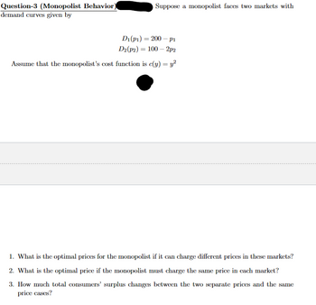 Question-3 (Monopolist Behavior)
demand curves given by
Suppose a monopolist faces two markets with
=
Di(pi) 200 pi
D2(p2) = 100-2p2
Assume that the monopolist's cost function is c(y) = y²
1. What is the optimal prices for the monopolist if it can charge different prices in these markets?
2. What is the optimal price if the monopolist must charge the same price in each market?
3. How much total consumers' surplus changes between the two separate prices and the same
price cases?