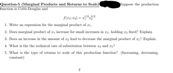 Question-5 (Marginal Products and Returns to Scale)
function is Cobb-Douglas and
f(x1; x2) = x/2x3/2
Suppose the production
1. Write an expression for the marginal product of 21.
2. Does marginal product of ₁ increase for small increases in x1, holding 2 fixed? Explain
3. Does an increase in the amount of 22 lead to decrease the marginal product of x1? Explain
4. What is the the technical rate of substitution between 2 and 21?
5. What is the type of returns to scale of this production function? (Increasing, decreasing,
constant)
2