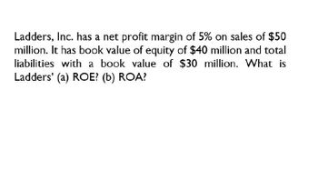 Ladders, Inc. has a net profit margin of 5% on sales of $50
million. It has book value of equity of $40 million and total
liabilities with a book value of $30 million. What is
Ladders' (a) ROE? (b) ROA?