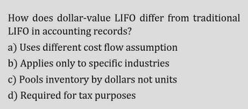 How does dollar-value LIFO differ from traditional
LIFO in accounting records?
a) Uses different cost flow assumption
b) Applies only to specific industries
c) Pools inventory by dollars not units
d) Required for tax purposes