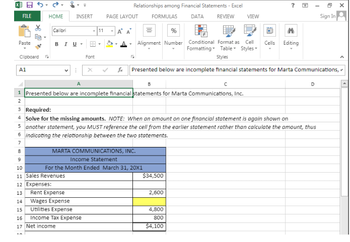 **Incomplete Financial Statements for Marta Communications, Inc.**

**Required:**
Solve for the missing amounts. *Note:* When an amount on one financial statement is again shown on another statement, you must reference the cell from the earlier statement rather than calculate the amount, thus indicating the relationship between the two statements.

---

**MARTA COMMUNICATIONS, INC.**

**Income Statement**

*For the Month Ended March 31, 20X1*

- **Sales Revenues:** $34,500

**Expenses:**
- **Rent Expense:** $2,600
- **Wages Expense:** [Blank]
- **Utilities Expense:** $4,800
- **Income Tax Expense:** $800

- **Net Income:** $4,100

---

In this document, you are tasked with finding the missing amounts using the information provided and understanding the relationships between financial statements. Note that the 'Wages Expense' value is missing and needs to be calculated.