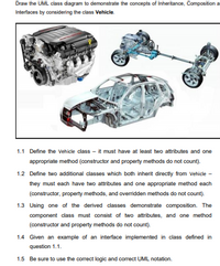 Draw the UML class diagram to demonstrate the concepts of Inheritance, Composition a
Interfaces by considering the class Vehicle.
1.1 Define the Vehicle class - it must have at least two attributes and one
appropriate method (constructor and property methods do not count).
1.2 Define two additional classes which both inherit directly from Vehicle -
they must each have two attributes and one appropriate method each
(constructor, property methods, and overridden methods do not count).
1.3 Using one of the derived classes demonstrate composition. The
component class must consist of two attributes, and one method
(constructor and property methods do not count).
1.4 Given an example of an interface implemented in class defined in
question 1.1.
1.5 Be sure to use the correct logic and correct UML notation.
