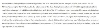 Minnesota had the highest turnout rate of any state for the 2020 presidential election. Analysts wonder if the turnout in rural
Minnesota was higher than the turnout in the urban areas of the state. A sample shows that 663 of the 884 registered voters from
rural Minnesota voted in the 2020 presidential election while 414 of the 575 registered voters from urban Minnesota voted. At alpha
= 0.05, what is the p-value and what conclusion do you draw from your results? Question 4 options: p-value is .0668 and the rural
turnout was not higher than urban turnout. p-value is .0968 and the rural turnout was not higher than urban turnout. p-value is
.0968 and the rural turnout was higher than urban turnout. p-value is .0668 and the rural turnout was higher than urban turnout p-
value is .0968 and the rural turnout was not higher than urban turnout. This is the correct answer how do I get to it when i solve for it
i get a p value of around0.102