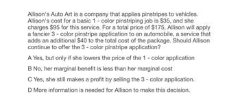 Allison's Auto Art is a company that applies pinstripes to vehicles.
Allison's cost for a basic 1 - color pinstriping job is $35, and she
charges $95 for this service. For a total price of $175, Allison will apply
a fancier 3 - color pinstripe application to an automobile, a service that
adds an additional $40 to the total cost of the package. Should Allison
continue to offer the 3 - color pinstripe application?
A Yes, but only if she lowers the price of the 1 - color application
B No, her marginal benefit is less than her marginal cost
C Yes, she still makes a profit by selling the 3 - color application.
D More information is needed for Allison to make this decision.