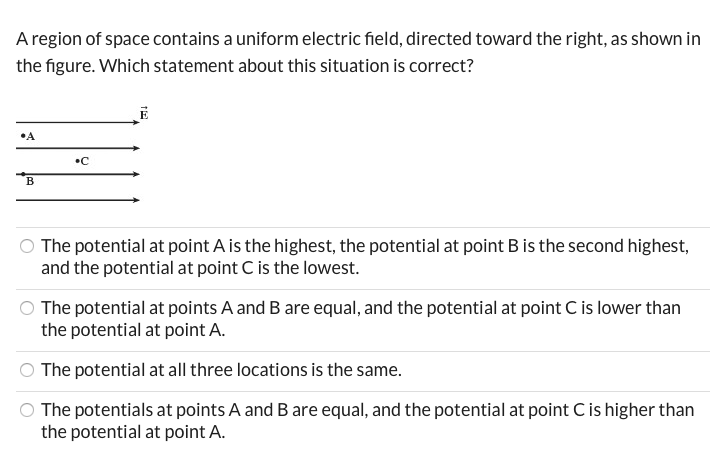 A region of space contains a uniform electric field, directed toward the right, as shown in
the figure. Which statement about this situation is correct?
•C
The potential at point A is the highest, the potential at point B is the second highest,
and the potential at point C is the lowest.
The potential at points A and B are equal, and the potential at point C is lower than
the potential at point A.
The potential at all three locations is the same.
The potentials at points A and B are equal, and the potential at point C is higher than
the potential at point A.
