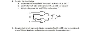 2. Consider the circuit below.
a. Write the Boolean expression for output F in terms of A, B and C.
b. Construct a truth table for the circuit with A as MSB and C as LSB.
c. Write the Canonical SOP and POS forms for output F.
A
B
C
3. Draw the logic circuit represented by the expression F(A, B) = AB using no more than 5
units of 2-input NAND gate and write the corresponding Boolean expression.