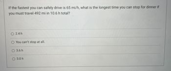 If the fastest you can safely drive is 65 mi/h, what is the longest time you can stop for dinner if
you must travel 492 mi in 10.6 h total?
2.4 h
O You can't stop at all.
O 3.6 h
O 3.0 h