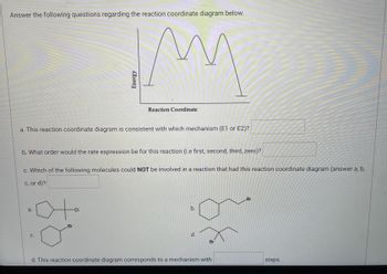 **Understanding Reaction Coordinate Diagrams:**

**Reaction Coordinate Diagram:**
The diagram shown consists of a multi-peaked graph that represents changes in energy during the course of a chemical reaction. The x-axis is labeled as "Reaction Coordinate," and the y-axis is labeled as "Energy." The graph has distinct energy peaks and valleys indicating different transition states and intermediates.

**Questions:**

**a. Mechanism Consistency:**
- This reaction coordinate diagram is consistent with which mechanism (E1 or E2)?
  - [Your Answer Here]

**b. Rate Expression Order:**
- What order would the rate expression be for this reaction (i.e., first, second, third, zero)?
  - [Your Answer Here]

**c. Molecules Involved:**
- Which of the following molecules could NOT be involved in a reaction that had this reaction coordinate diagram (answer a, b, c, or d)?
  - a. ![a. Molecule](https://www.example.com/images/a.png)
  - b. ![b. Molecule](https://www.example.com/images/b.png)
  - c. ![c. Molecule](https://www.example.com/images/c.png)
  - d. ![d. Molecule](https://www.example.com/images/d.png)
  - [Your Answer Here]

**d. Number of Steps:**
- This reaction coordinate diagram corresponds to a mechanism with ___ steps.
  - [Your Answer Here]

**Detailed Diagram Explanation:**
The diagram shows energy changes along the reaction path:

- The diagram starts with a level (initial energy of reactants), then rises to the first peak (first transition state).
- It then drops to a valley (first intermediate) and rises again to the second peak (second transition state).
- This pattern repeats, indicating multiple transition states and intermediates, finally ending in a lower energy level representing the products.

These peaks and valleys are crucial in understanding the steps and mechanisms involved in complex reactions, helping to identify rate-determining steps and reaction intermediates.

---

**For Educators:** Use this diagram to explain the differences between E1 and E2 mechanisms, rate laws, and multi-step reaction processes. This resource can support chemistry students in visualizing and understanding reaction kinetics and mechanisms.