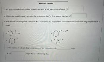 This image depicts a series of questions based on a reaction coordinate diagram and is intended for an educational website focused on chemistry. Below, each question and the relevant images are transcribed and explained in detail.

---

**Title: Reaction Coordinate**

**Graph:**
The graph titled "Reaction Coordinate" is implied but not fully visible in the provided image. Typically, such a graph would plot the progress of a reaction (x-axis) against the energy (y-axis), showing the energy changes as reactants transition to products via intermediates and transition states.

---

**Questions:**

a. **This reaction coordinate diagram is consistent with which mechanism (E1 or E2)?**
[Text box for answer]

b. **What order would the rate expression be for this reaction (i.e., first, second, third, zero)?**
[Text box for answer]

c. **Which of the following molecules could NOT be involved in a reaction that had this reaction coordinate diagram (answer a, b, c, or d)?**
[Text box for answer]

**Molecular Structures:**

- **a.** 
  ![Structure A](https://i.imgur.com/0cNjdxf.png) (Cyclohexyl chloride)

- **b.**
  ![Structure B](https://i.imgur.com/1o1iABM.png) (Cyclohexyl bromide)

- **c.**
  ![Structure C](https://i.imgur.com/kYeTR1S.png) (Bromocyclohexane)

- **d.**
  ![Structure D](https://i.imgur.com/p1JWyRQ.png) (Cyclohexyl, ethyl bromide)

d. **This reaction coordinate diagram corresponds to a mechanism with [blank] steps.**
[Text box for answer]

e. **The [blank] step is the rate determining step.**
[Text box for answer]

---

**Explanation:**

- **Question a:** Typically asks whether the reaction mechanism is unimolecular (E1) or bimolecular (E2). 
- **Question b:** Focuses on the reaction rate order based on the characteristics of the reaction mechanism.
- **Question c:** Requires identification of a molecule that does not fit the given reaction coordinate.
- **Question d:** Usually, an E1 reaction involves multiple steps, while an E2 reaction is a single step.
- **Question e:** Identifies which step in the