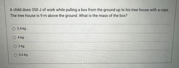 A child does 350 J of work while pulling a box from the ground up to his tree house with a rope.
The tree house is 9 m above the ground. What is the mass of the box?
O 2.4 kg
O 4 kg
O 3 kg
O 3.6 kg