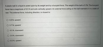 A plastic ball in a liquid is acted upon by its weight and by a buoyant force. The weight of the ball is 5.7 N. The buoyant force has a magnitude of 9.5 N and acts vertically upward. An external force acting on the ball maintains it in a state of rest. The external force, including direction, is closest to:

- ○ 3.8 N, upward
- ○ 5.7 N, upward
- ○ 9.5 N, downward
- ○ 3.8 N, downward
- ○ 9.5 N, upward